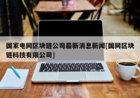 国家电网区块链公司最新消息新闻[国网区块链科技有限公司]